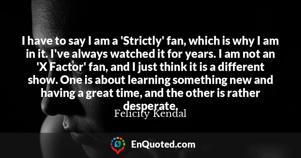 I have to say I am a 'Strictly' fan, which is why I am in it. I've always watched it for years. I am not an 'X Factor' fan, and I just think it is a different show. One is about learning something new and having a great time, and the other is rather desperate.