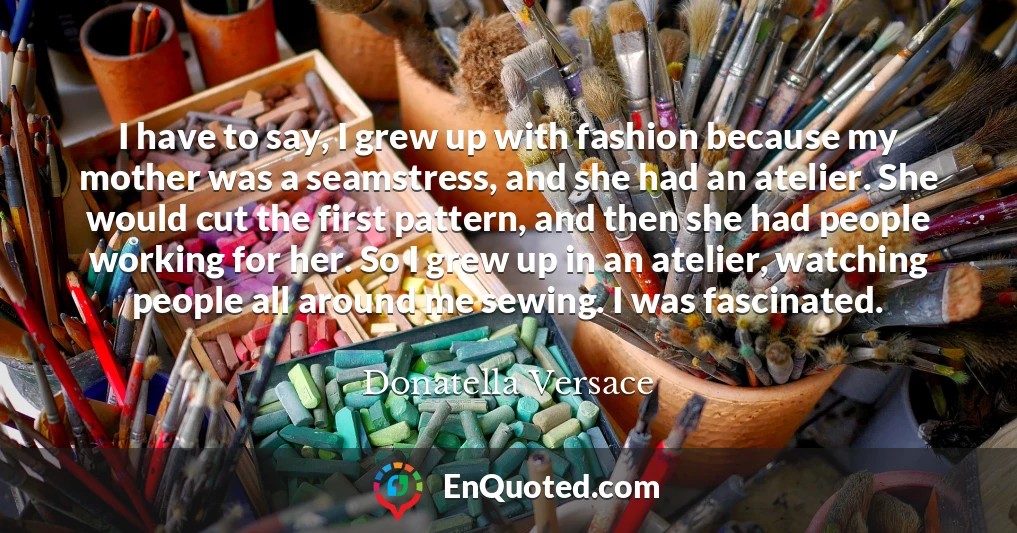 I have to say, I grew up with fashion because my mother was a seamstress, and she had an atelier. She would cut the first pattern, and then she had people working for her. So I grew up in an atelier, watching people all around me sewing. I was fascinated.