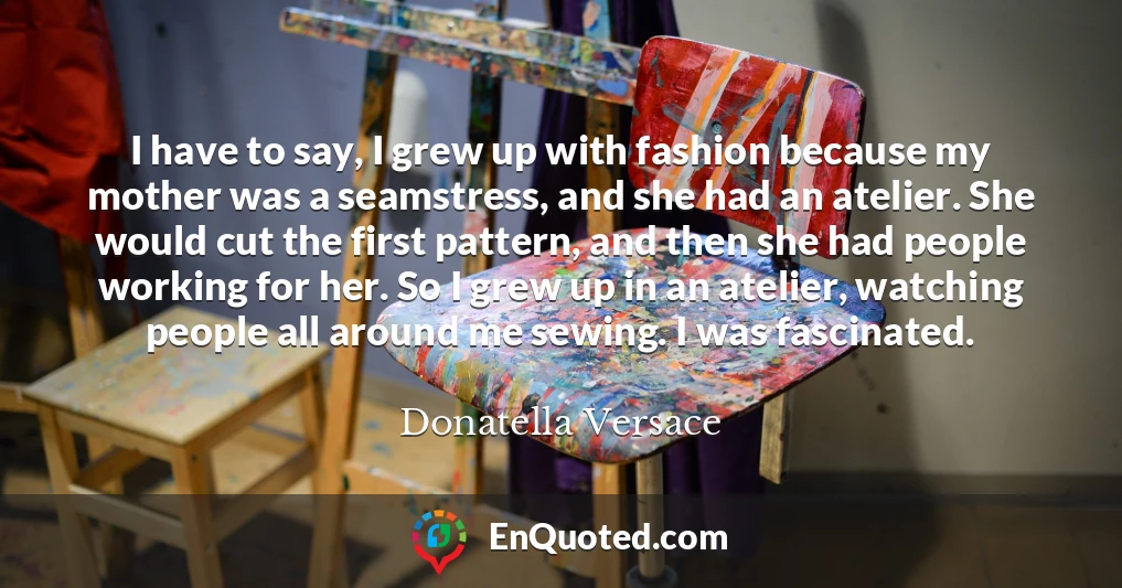 I have to say, I grew up with fashion because my mother was a seamstress, and she had an atelier. She would cut the first pattern, and then she had people working for her. So I grew up in an atelier, watching people all around me sewing. I was fascinated.