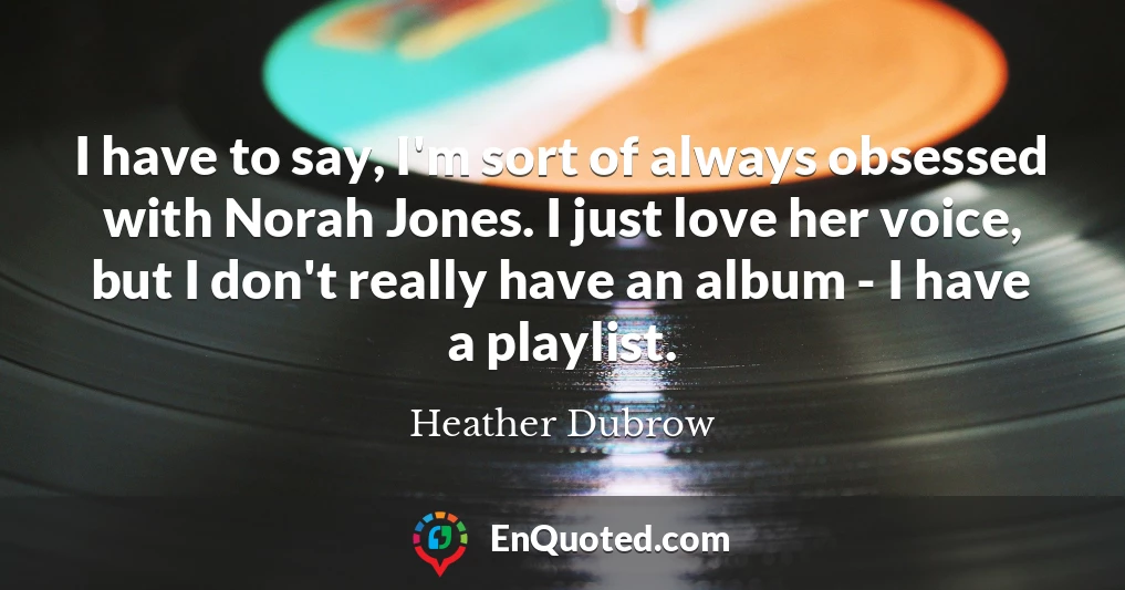I have to say, I'm sort of always obsessed with Norah Jones. I just love her voice, but I don't really have an album - I have a playlist.