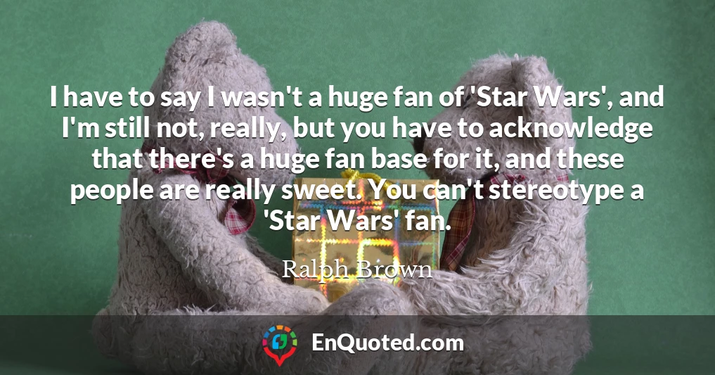 I have to say I wasn't a huge fan of 'Star Wars', and I'm still not, really, but you have to acknowledge that there's a huge fan base for it, and these people are really sweet. You can't stereotype a 'Star Wars' fan.