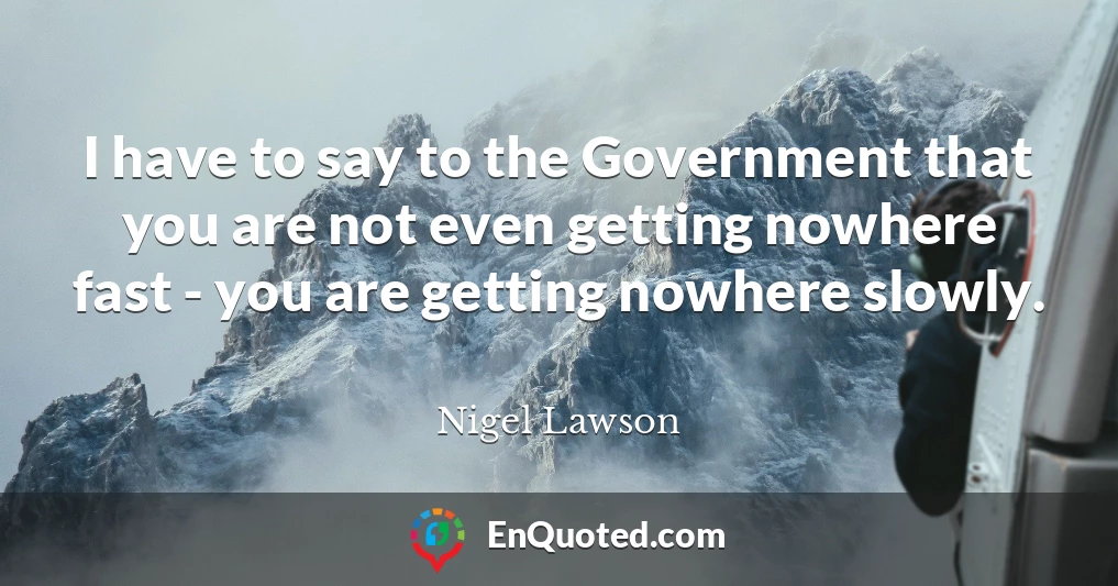 I have to say to the Government that you are not even getting nowhere fast - you are getting nowhere slowly.