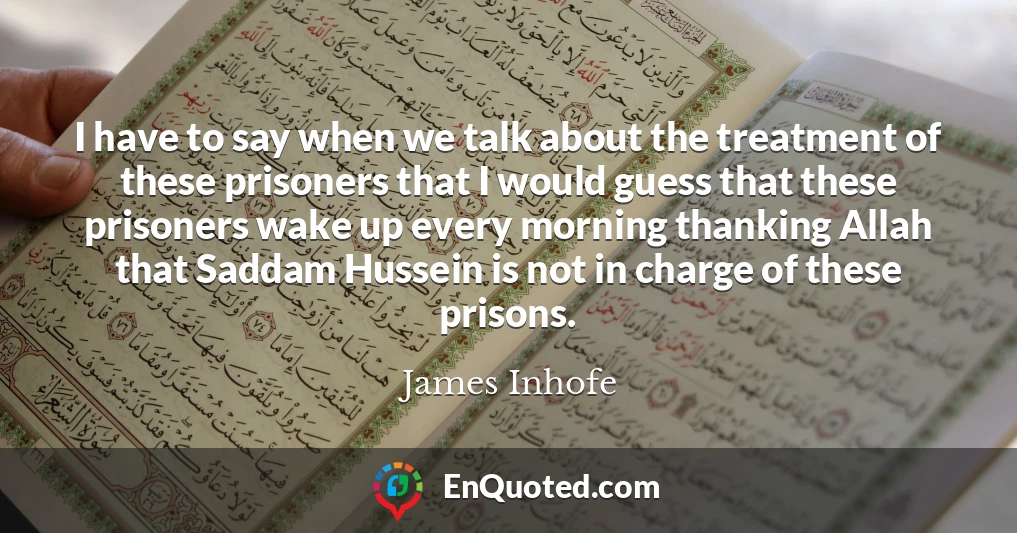 I have to say when we talk about the treatment of these prisoners that I would guess that these prisoners wake up every morning thanking Allah that Saddam Hussein is not in charge of these prisons.