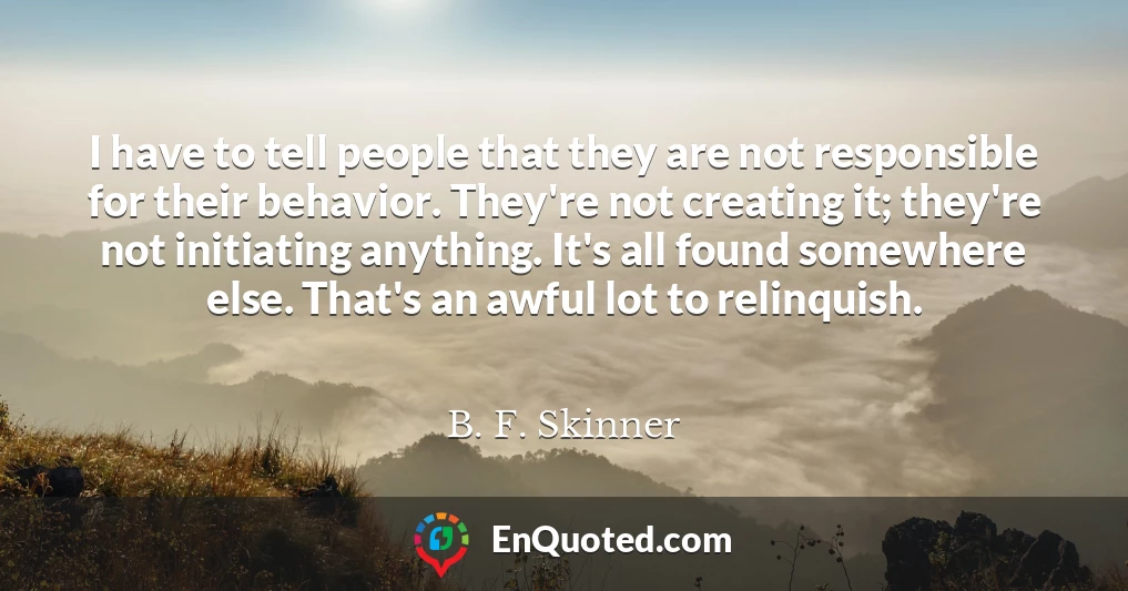 I have to tell people that they are not responsible for their behavior. They're not creating it; they're not initiating anything. It's all found somewhere else. That's an awful lot to relinquish.