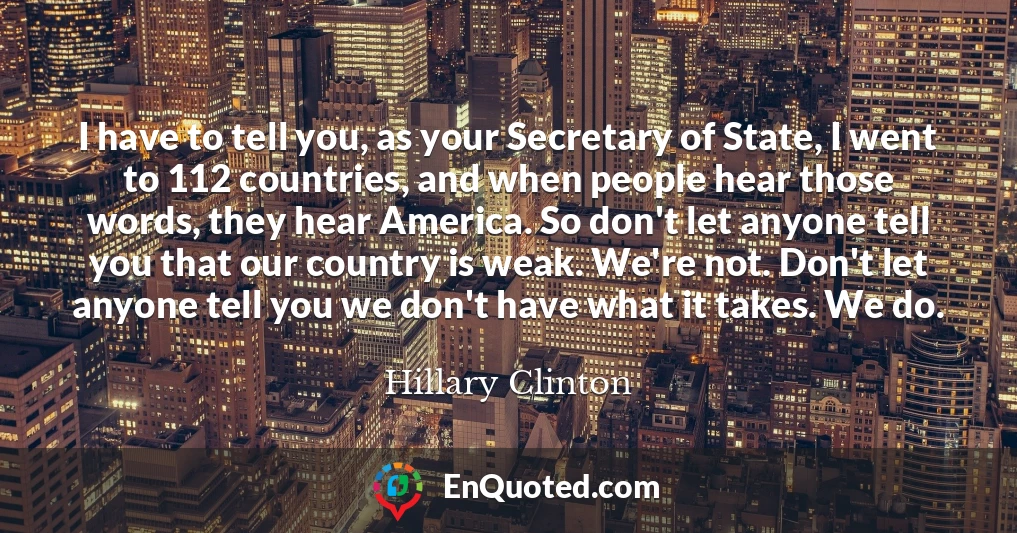 I have to tell you, as your Secretary of State, I went to 112 countries, and when people hear those words, they hear America. So don't let anyone tell you that our country is weak. We're not. Don't let anyone tell you we don't have what it takes. We do.