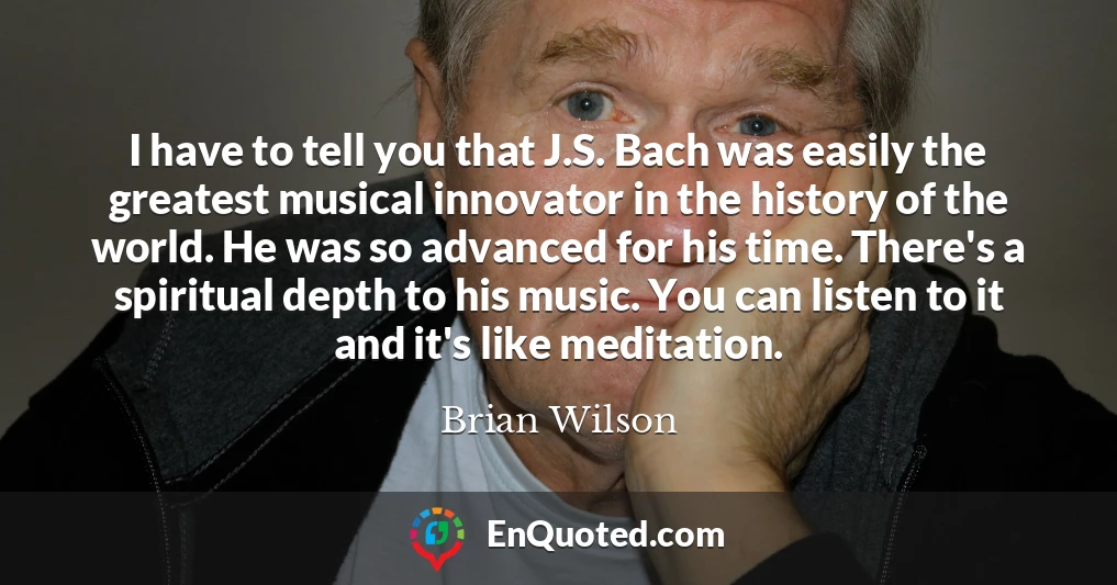 I have to tell you that J.S. Bach was easily the greatest musical innovator in the history of the world. He was so advanced for his time. There's a spiritual depth to his music. You can listen to it and it's like meditation.