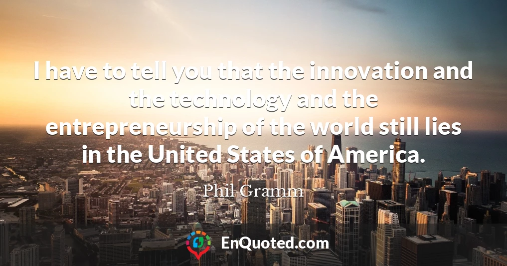 I have to tell you that the innovation and the technology and the entrepreneurship of the world still lies in the United States of America.