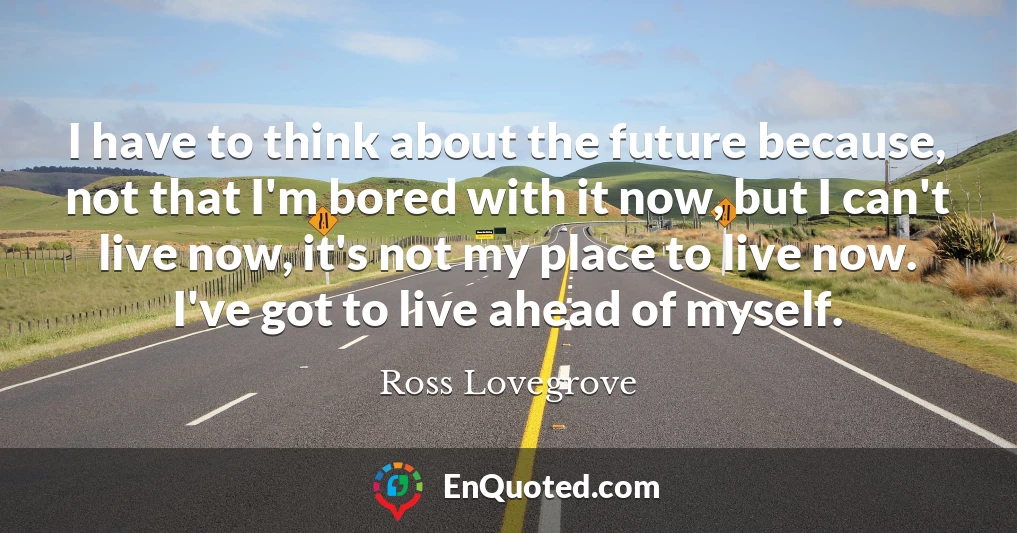 I have to think about the future because, not that I'm bored with it now, but I can't live now, it's not my place to live now. I've got to live ahead of myself.