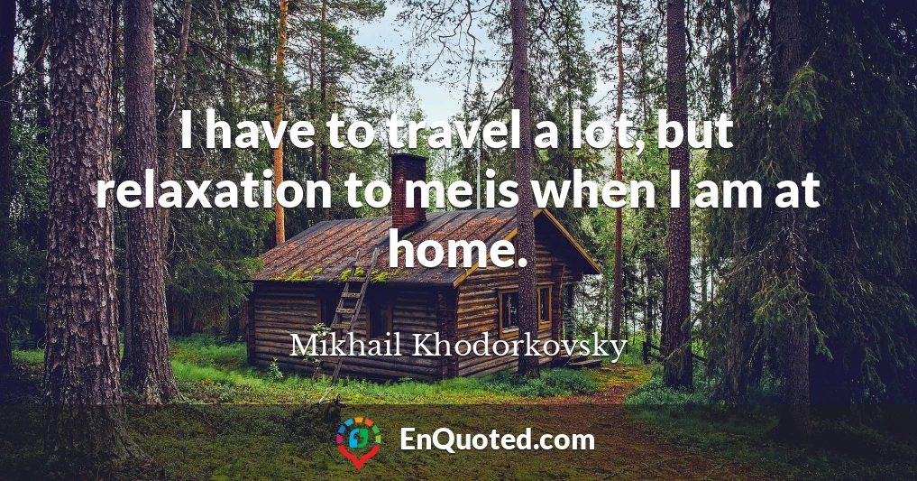 I have to travel a lot, but relaxation to me is when I am at home.