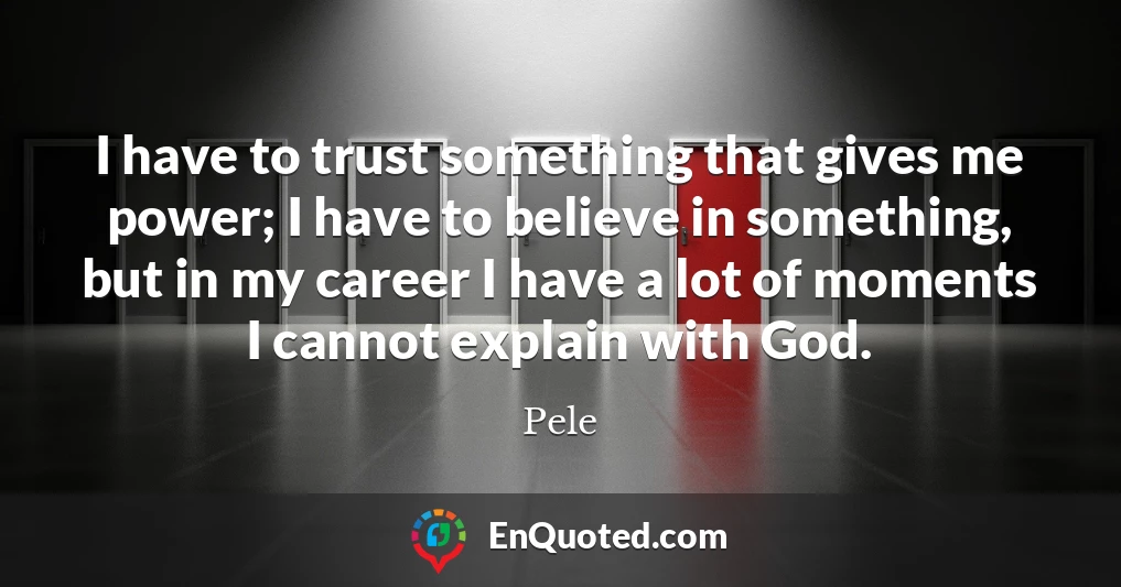 I have to trust something that gives me power; I have to believe in something, but in my career I have a lot of moments I cannot explain with God.