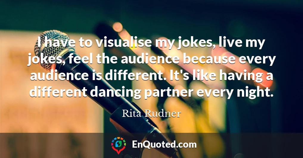 I have to visualise my jokes, live my jokes, feel the audience because every audience is different. It's like having a different dancing partner every night.