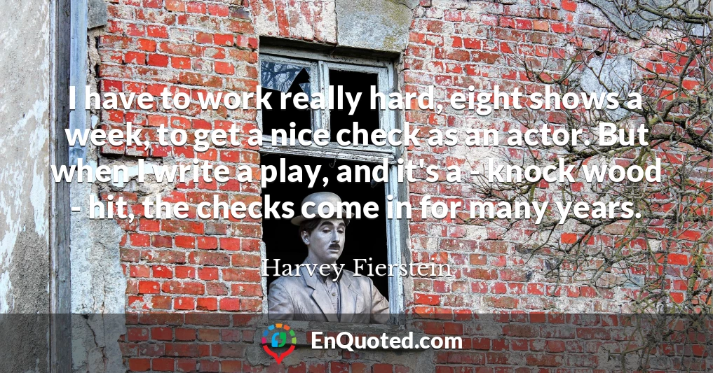 I have to work really hard, eight shows a week, to get a nice check as an actor. But when I write a play, and it's a - knock wood - hit, the checks come in for many years.