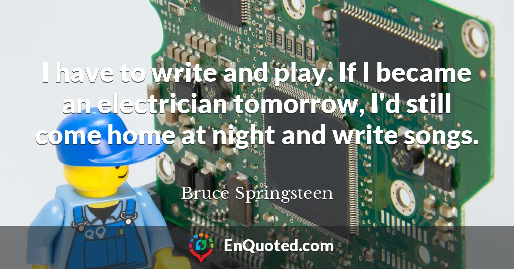 I have to write and play. If I became an electrician tomorrow, I'd still come home at night and write songs.