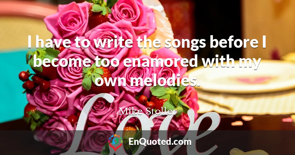 I have to write the songs before I become too enamored with my own melodies.