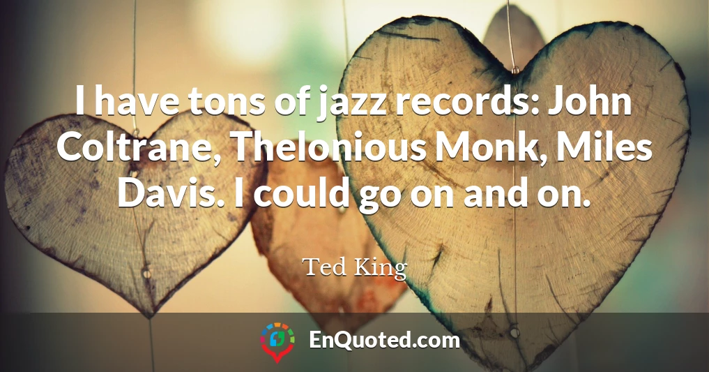 I have tons of jazz records: John Coltrane, Thelonious Monk, Miles Davis. I could go on and on.