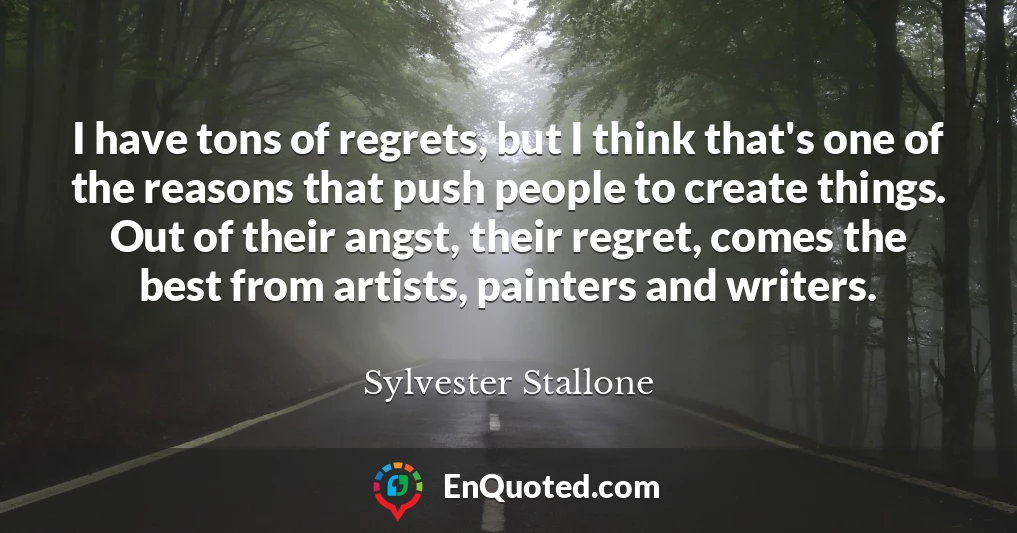 I have tons of regrets, but I think that's one of the reasons that push people to create things. Out of their angst, their regret, comes the best from artists, painters and writers.
