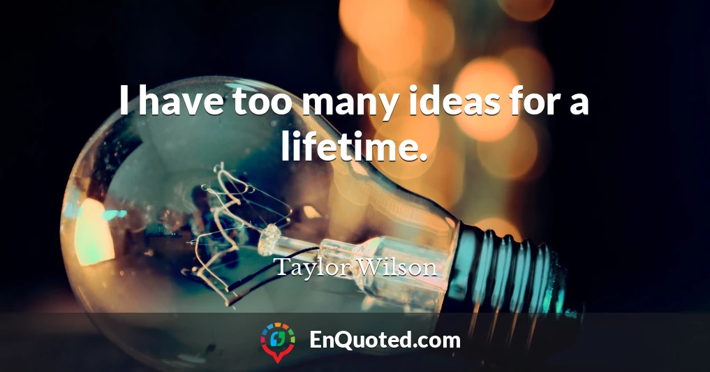 I have too many ideas for a lifetime.