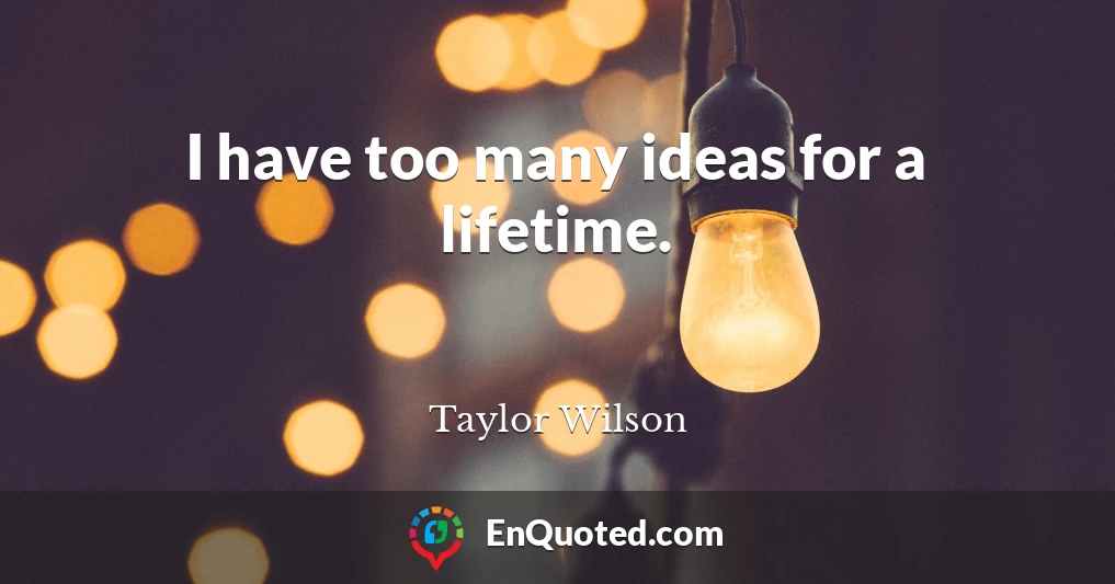 I have too many ideas for a lifetime.