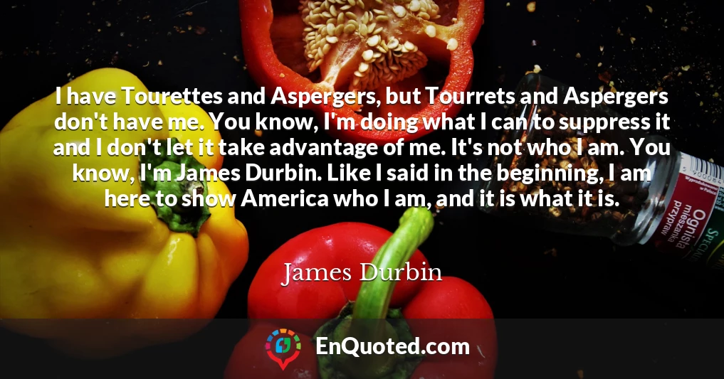 I have Tourettes and Aspergers, but Tourrets and Aspergers don't have me. You know, I'm doing what I can to suppress it and I don't let it take advantage of me. It's not who I am. You know, I'm James Durbin. Like I said in the beginning, I am here to show America who I am, and it is what it is.