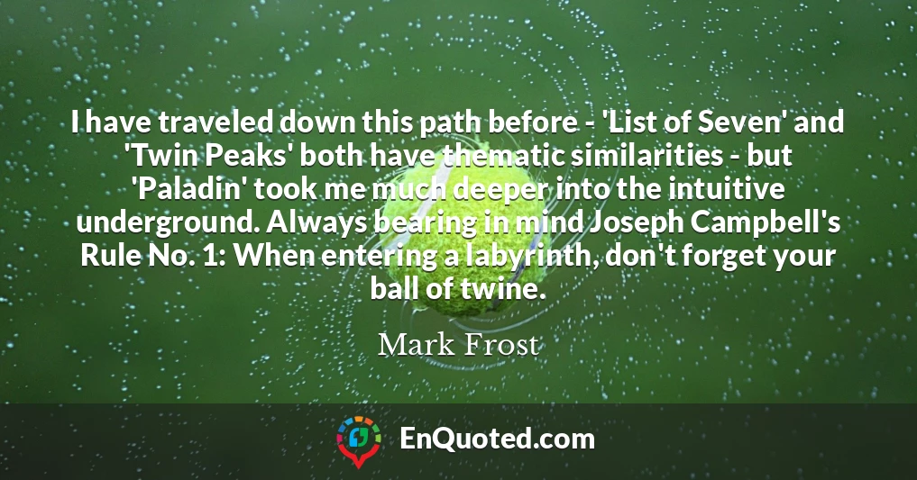 I have traveled down this path before - 'List of Seven' and 'Twin Peaks' both have thematic similarities - but 'Paladin' took me much deeper into the intuitive underground. Always bearing in mind Joseph Campbell's Rule No. 1: When entering a labyrinth, don't forget your ball of twine.