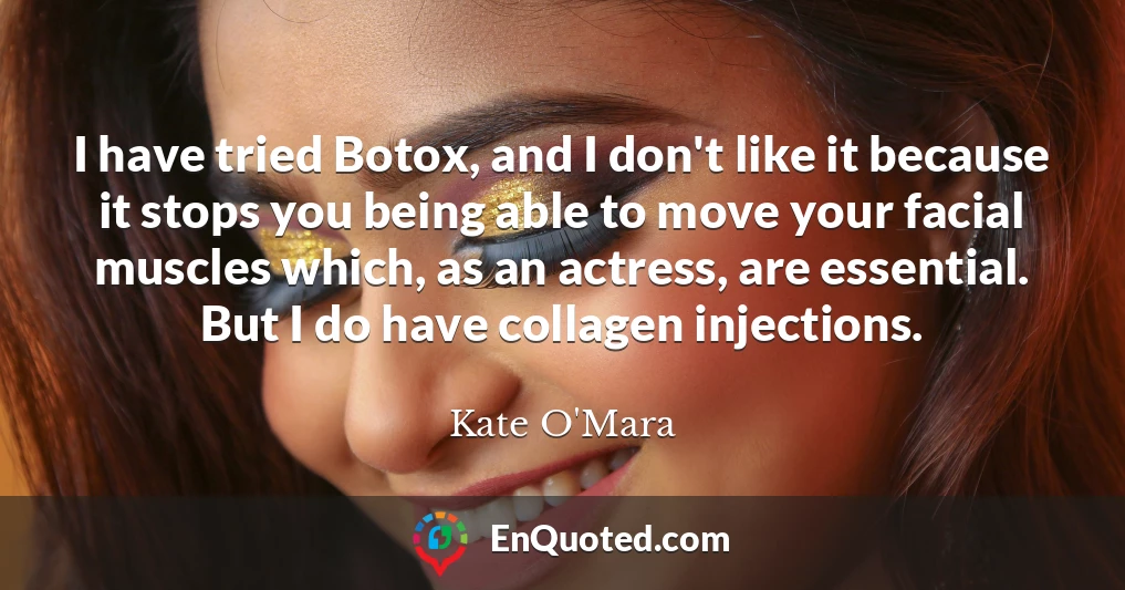 I have tried Botox, and I don't like it because it stops you being able to move your facial muscles which, as an actress, are essential. But I do have collagen injections.