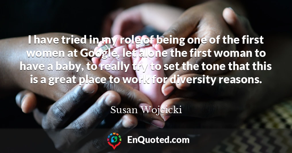 I have tried in my role of being one of the first women at Google, let alone the first woman to have a baby, to really try to set the tone that this is a great place to work for diversity reasons.