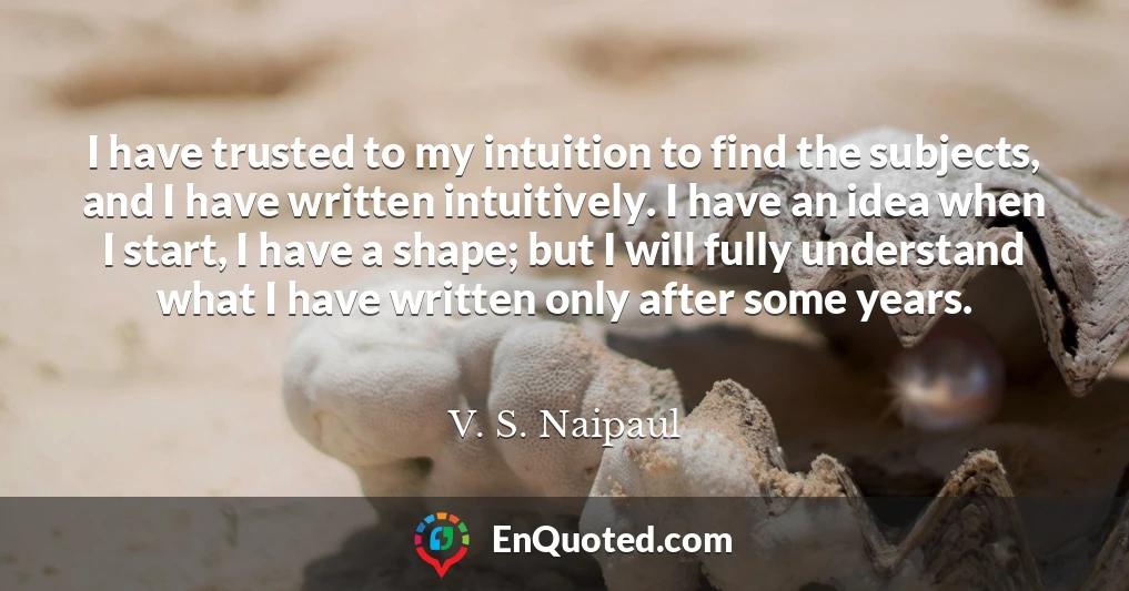 I have trusted to my intuition to find the subjects, and I have written intuitively. I have an idea when I start, I have a shape; but I will fully understand what I have written only after some years.