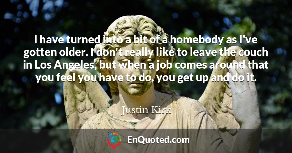 I have turned into a bit of a homebody as I've gotten older. I don't really like to leave the couch in Los Angeles, but when a job comes around that you feel you have to do, you get up and do it.