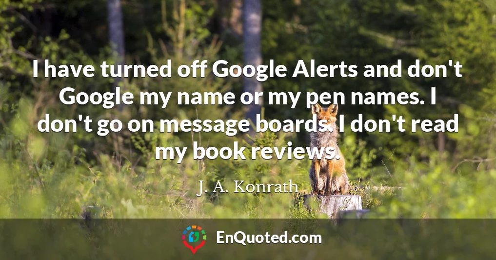 I have turned off Google Alerts and don't Google my name or my pen names. I don't go on message boards. I don't read my book reviews.