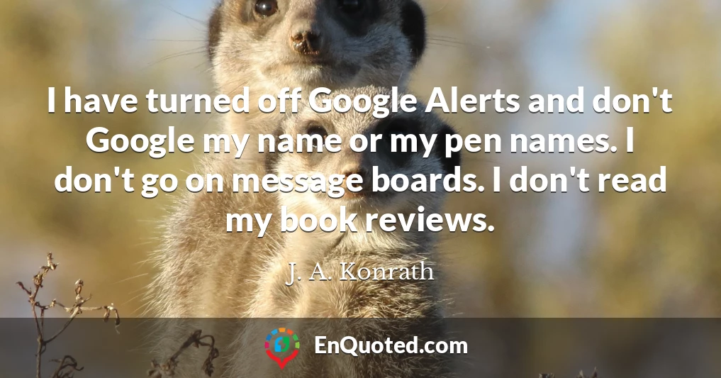 I have turned off Google Alerts and don't Google my name or my pen names. I don't go on message boards. I don't read my book reviews.