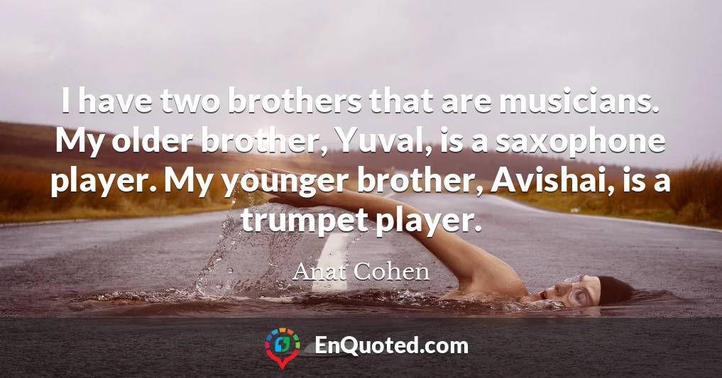 I have two brothers that are musicians. My older brother, Yuval, is a saxophone player. My younger brother, Avishai, is a trumpet player.