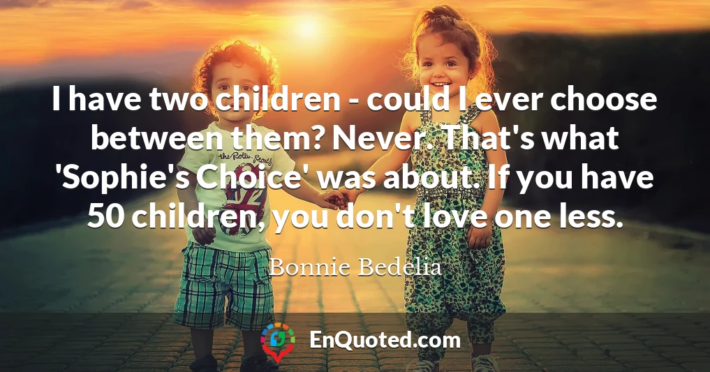 I have two children - could I ever choose between them? Never. That's what 'Sophie's Choice' was about. If you have 50 children, you don't love one less.