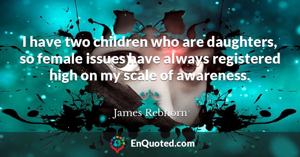 I have two children who are daughters, so female issues have always registered high on my scale of awareness.