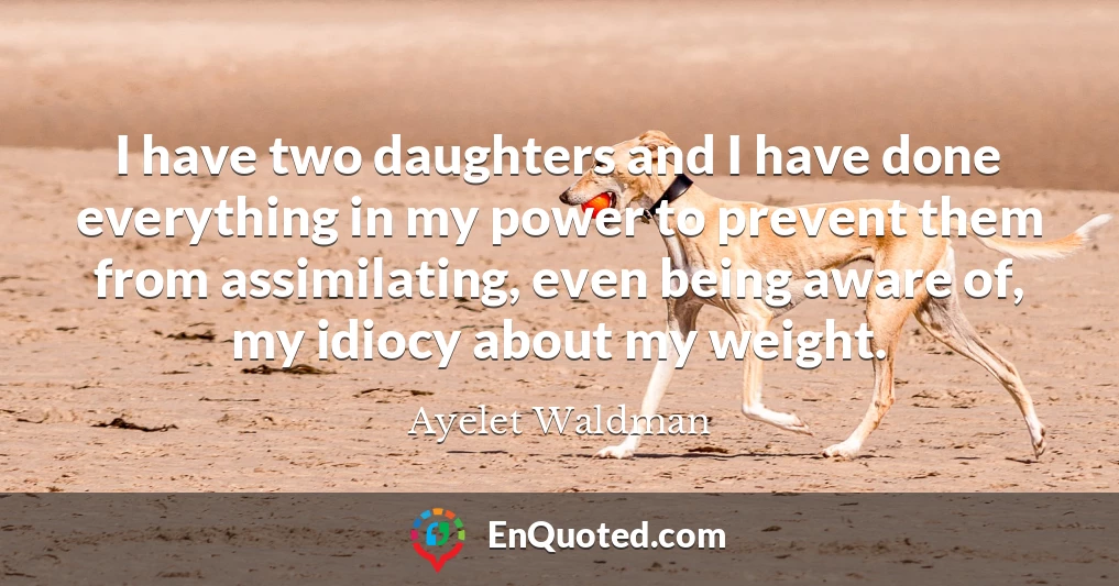 I have two daughters and I have done everything in my power to prevent them from assimilating, even being aware of, my idiocy about my weight.