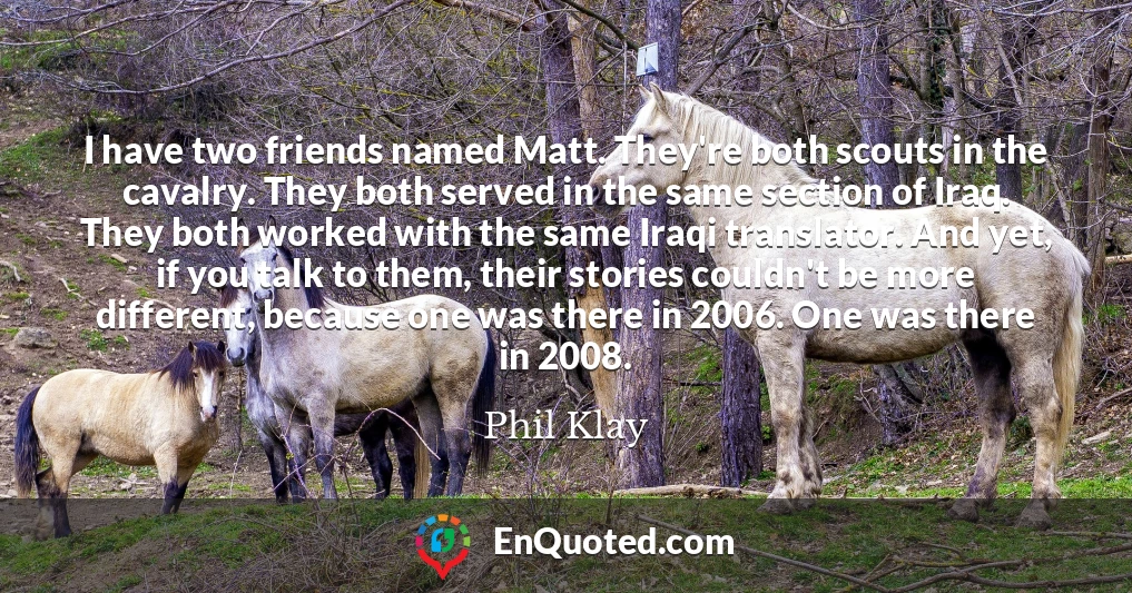 I have two friends named Matt. They're both scouts in the cavalry. They both served in the same section of Iraq. They both worked with the same Iraqi translator. And yet, if you talk to them, their stories couldn't be more different, because one was there in 2006. One was there in 2008.