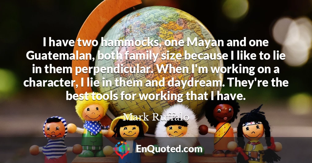 I have two hammocks, one Mayan and one Guatemalan, both family size because I like to lie in them perpendicular. When I'm working on a character, I lie in them and daydream. They're the best tools for working that I have.