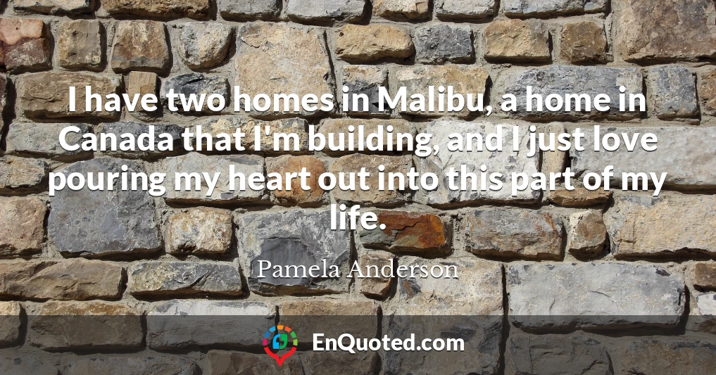 I have two homes in Malibu, a home in Canada that I'm building, and I just love pouring my heart out into this part of my life.