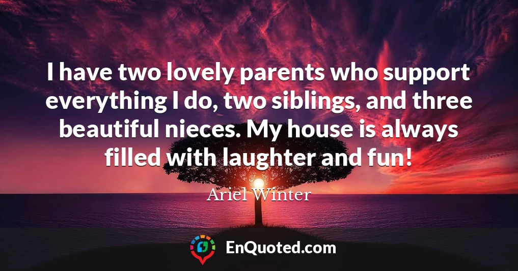 I have two lovely parents who support everything I do, two siblings, and three beautiful nieces. My house is always filled with laughter and fun!