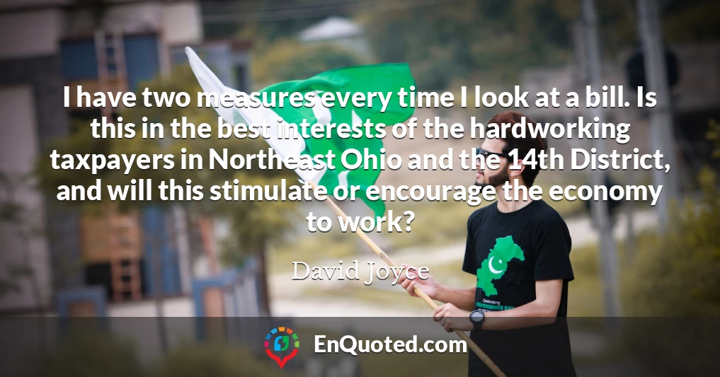 I have two measures every time I look at a bill. Is this in the best interests of the hardworking taxpayers in Northeast Ohio and the 14th District, and will this stimulate or encourage the economy to work?