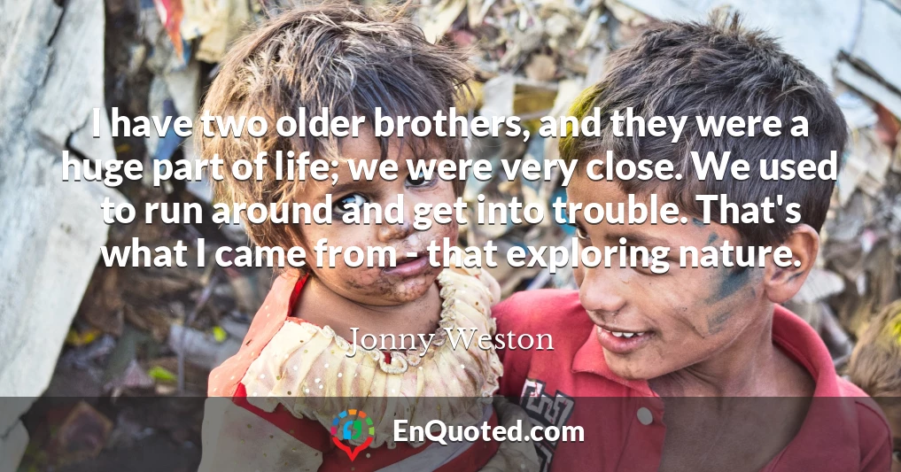 I have two older brothers, and they were a huge part of life; we were very close. We used to run around and get into trouble. That's what I came from - that exploring nature.