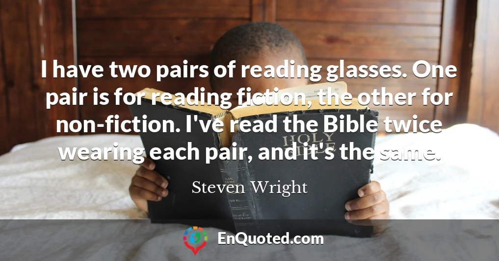I have two pairs of reading glasses. One pair is for reading fiction, the other for non-fiction. I've read the Bible twice wearing each pair, and it's the same.
