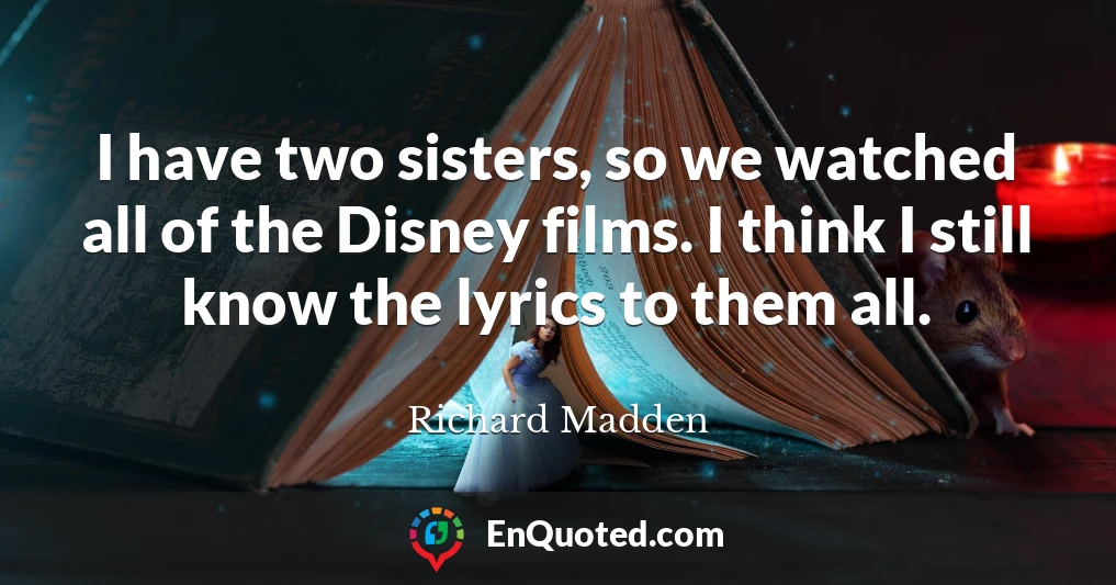 I have two sisters, so we watched all of the Disney films. I think I still know the lyrics to them all.