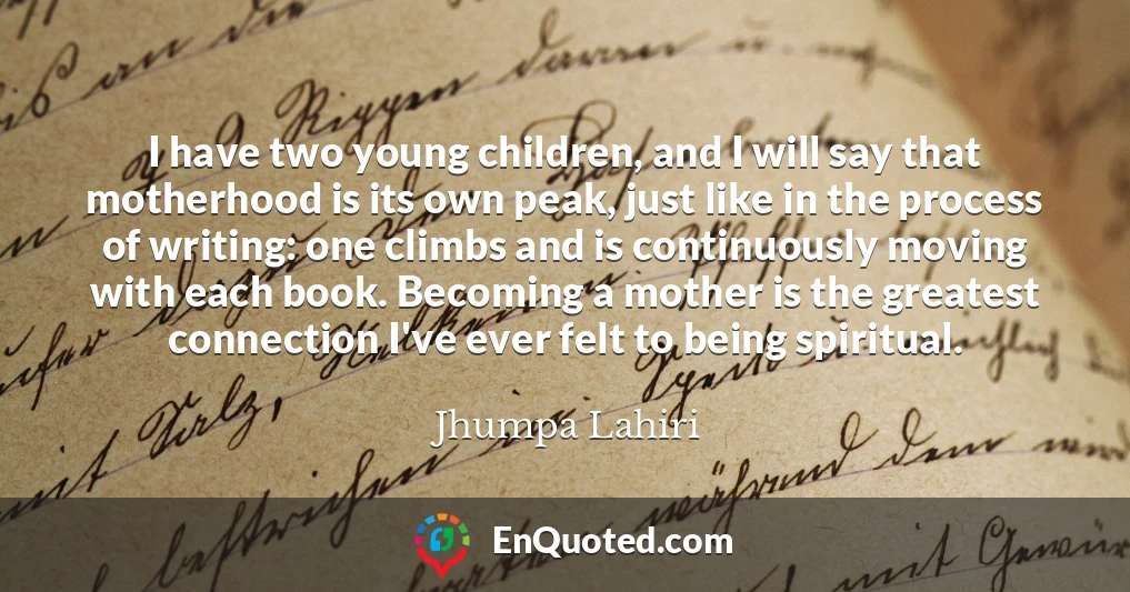 I have two young children, and I will say that motherhood is its own peak, just like in the process of writing: one climbs and is continuously moving with each book. Becoming a mother is the greatest connection I've ever felt to being spiritual.