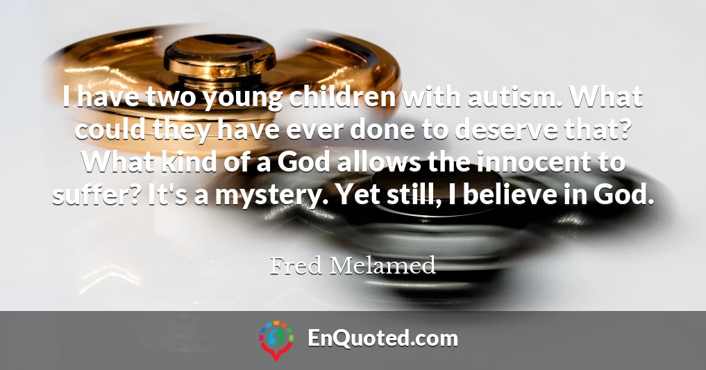 I have two young children with autism. What could they have ever done to deserve that? What kind of a God allows the innocent to suffer? It's a mystery. Yet still, I believe in God.