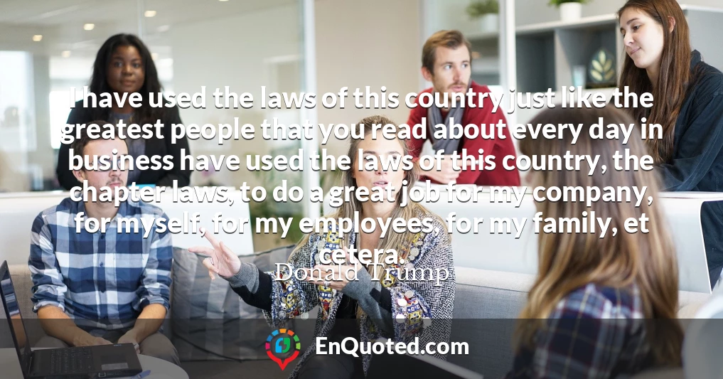 I have used the laws of this country just like the greatest people that you read about every day in business have used the laws of this country, the chapter laws, to do a great job for my company, for myself, for my employees, for my family, et cetera.