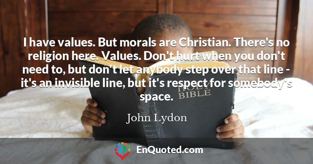 I have values. But morals are Christian. There's no religion here. Values. Don't hurt when you don't need to, but don't let anybody step over that line - it's an invisible line, but it's respect for somebody's space.