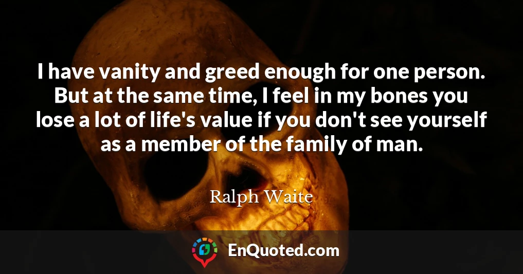 I have vanity and greed enough for one person. But at the same time, I feel in my bones you lose a lot of life's value if you don't see yourself as a member of the family of man.