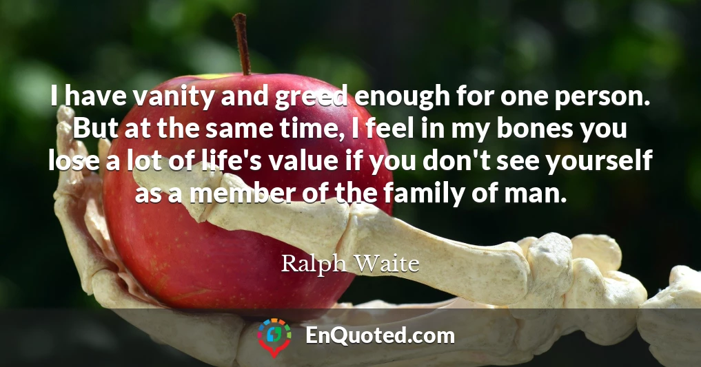 I have vanity and greed enough for one person. But at the same time, I feel in my bones you lose a lot of life's value if you don't see yourself as a member of the family of man.