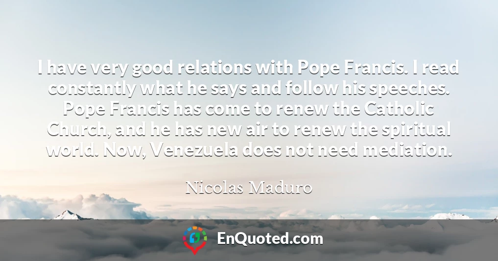 I have very good relations with Pope Francis. I read constantly what he says and follow his speeches. Pope Francis has come to renew the Catholic Church, and he has new air to renew the spiritual world. Now, Venezuela does not need mediation.