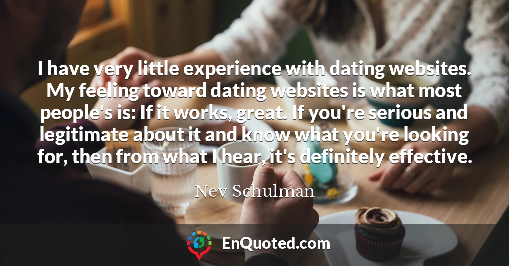 I have very little experience with dating websites. My feeling toward dating websites is what most people's is: If it works, great. If you're serious and legitimate about it and know what you're looking for, then from what I hear, it's definitely effective.